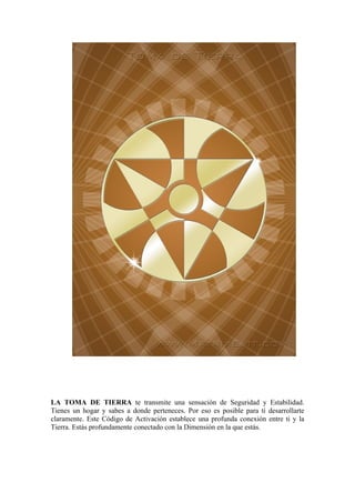 LA TOMA DE TIERRA te transmite una sensación de Seguridad y Estabilidad.
Tienes un hogar y sabes a donde perteneces. Por eso es posible para ti desarrollarte
claramente. Este Código de Activación establece una profunda conexión entre ti y la
Tierra. Estás profundamente conectado con la Dimensión en la que estás.
 