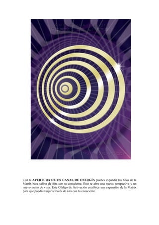 Con la APERTURA DE UN CANAL DE ENERGÍA puedes expandir los hilos de la
Matrix para salirte de ésta con tu consciente. Esto te abre una nueva perspectiva y un
nuevo punto de vista. Este Código de Activación establece una expansión de la Matrix
para que puedas viajar a través de ésta con tu consciente.
 