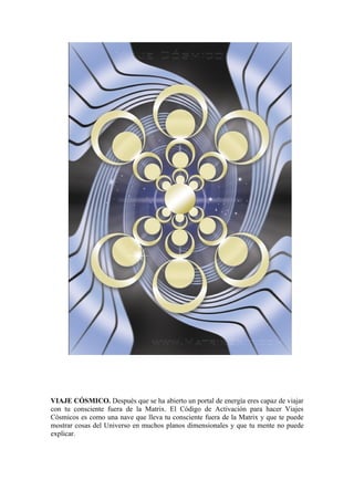VIAJE CÓSMICO. Después que se ha abierto un portal de energía eres capaz de viajar
con tu consciente fuera de la Matrix. El Código de Activación para hacer Viajes
Cósmicos es como una nave que lleva tu consciente fuera de la Matrix y que te puede
mostrar cosas del Universo en muchos planos dimensionales y que tu mente no puede
explicar.
 