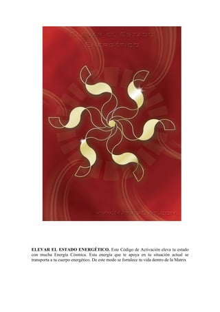 ELEVAR EL ESTADO ENERGÉTICO. Este Código de Activación eleva tu estado
con mucha Energía Cósmica. Esta energía que te apoya en tu situación actual se
transporta a tu cuerpo energético. De este modo se fortalece tu vida dentro de la Matrix
 