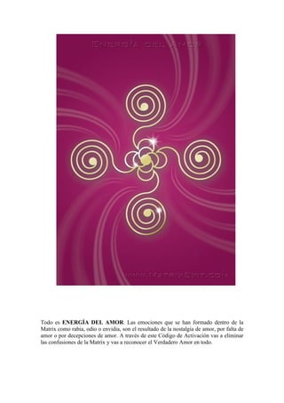 Todo es ENERGÍA DEL AMOR. Las emociones que se han formado dentro de la
Matrix como rabia, odio o envidia, son el resultado de la nostalgia de amor, por falta de
amor o por decepciones de amor. A través de este Código de Activación vas a eliminar
las confusiones de la Matrix y vas a reconocer el Verdadero Amor en todo.
 
