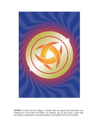 FUSIÓN. A través de éste Código, se funden todos tus aspectos del consciente, esto
despierta en ti una Fuerza de Origen, tus aspectos son los que llevan a cabo cada
movimiento, cada palabra y cada pensamiento, esto amplifica Tu Fuerza Creadora.
 