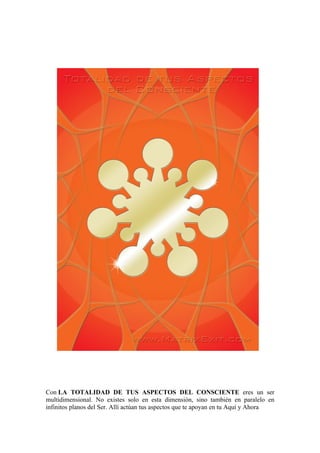 Con LA TOTALIDAD DE TUS ASPECTOS DEL CONSCIENTE eres un ser
multidimensional. No existes solo en esta dimensión, sino también en paralelo en
infinitos planos del Ser. Allí actúan tus aspectos que te apoyan en tu Aquí y Ahora
 