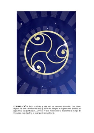 PURIFICACIÓN. Todo es divino y todo está en constante desarrollo. Para elevar
objetos con una vibración más baja y elevar las energías a un plano más elevado, se
requiere de una purificación. A través de esta purificación se transforma la energía de
frecuencia baja. Se eleva al nivel que te encuentras tú.
 