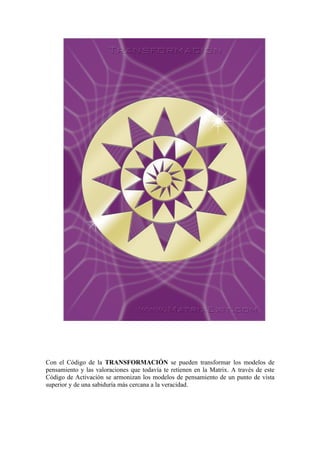 Con el Código de la TRANSFORMACIÓN se pueden transformar los modelos de
pensamiento y las valoraciones que todavía te retienen en la Matrix. A través de este
Código de Activación se armonizan los modelos de pensamiento de un punto de vista
superior y de una sabiduría más cercana a la veracidad.
 