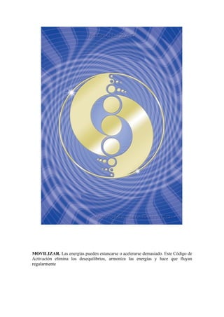 MOVILIZAR. Las energías pueden estancarse o acelerarse demasiado. Este Código de
Activación elimina los desequilibrios, armoniza las energías y hace que fluyan
regularmente
 