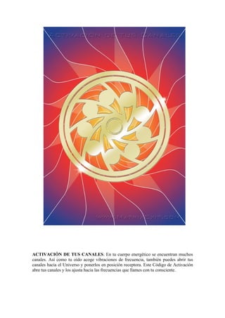 ACTIVACIÓN DE TUS CANALES. En tu cuerpo energético se encuentran muchos
canales. Así como tu oído acoge vibraciones de frecuencia, también puedes abrir tus
canales hacia el Universo y ponerlos en posición receptora. Este Código de Activación
abre tus canales y los ajusta hacia las frecuencias que llames con tu consciente.
 