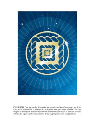 CLARIDAD. Para que puedas diferenciar los mensajes de Seres Supremos y los de tu
Ego, se ha transmitido el Código de Activación para que tengas claridad. El Ego
bloquea la percepción de tu inconsciente en el momento que dirijas tu atención hacia el
exterior. Se supervisan los pensamientos de deseo, programaciones o expectativas.
 