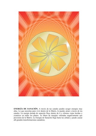 ENERGÍA DE SANACIÓN. A través de tus canales puedes acoger energías muy
altas. Lo que necesitas para vivir dentro de la Matrix, lo puedes atraer a través de tus
canales. La energía dorada de sanación fluye dentro de ti y elimina viejas heridas y
cicatrices en todos los planos. Te libera de energías valoradas negativamente que
provienen de la Matrix. La Energía de Sanación llega hasta tus células y puede causar
allí grandes transformaciones sanadoras.
 
