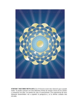 EMITIR Y RECIBIR MENSAJES. En el Universo existe más vida de la que se puede
medir. Te puedes conectar con estas diferentes formas de energía a través de tus canales
y comunicar con ellas. Los puntos de vista, el conocimiento y las experiencias de seres
altamente desarrollados van a expandir tu perspectiva y se te abrirán verdades más
elevadas
 