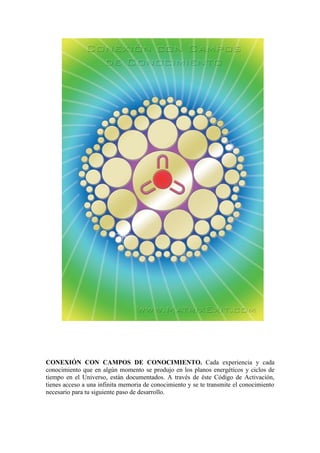 CONEXIÓN CON CAMPOS DE CONOCIMIENTO. Cada experiencia y cada
conocimiento que en algún momento se produjo en los planos energéticos y ciclos de
tiempo en el Universo, están documentados. A través de éste Código de Activación,
tienes acceso a una infinita memoria de conocimiento y se te transmite el conocimiento
necesario para tu siguiente paso de desarrollo.
 