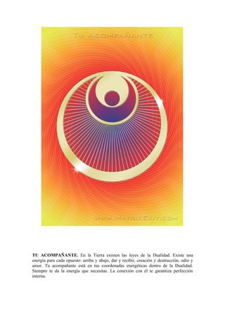 TU ACOMPAÑANTE. En la Tierra existen las leyes de la Dualidad. Existe una
energía para cada opuesto: arriba y abajo, dar y recibir, creación y destrucción, odio y
amor. Tu acompañante está en tus coordenadas energéticas dentro de la Dualidad.
Siempre te da la energía que necesitas. La conexión con él te garantiza perfección
interna.
 