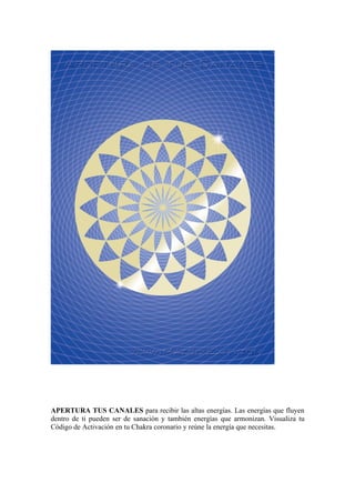 APERTURA TUS CANALES para recibir las altas energías. Las energías que fluyen
dentro de ti pueden ser de sanación y también energías que armonizan. Visualiza tu
Código de Activación en tu Chakra coronario y reúne la energía que necesitas.
 