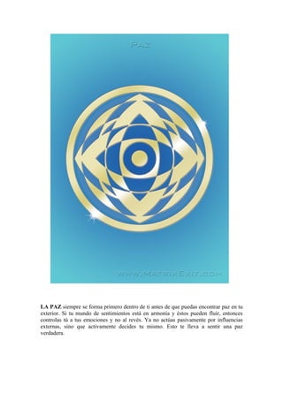LA PAZ siempre se forma primero dentro de ti antes de que puedas encontrar paz en tu
exterior. Si tu mundo de sentimientos está en armonía y éstos pueden fluir, entonces
controlas tú a tus emociones y no al revés. Ya no actúas pasivamente por influencias
externas, sino que activamente decides tu mismo. Esto te lleva a sentir una paz
verdadera.
 