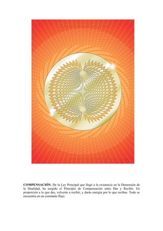 COMPENSACIÓN. De la Ley Principal que llegó a la existencia en la Dimensión de
la Dualidad, ha surgido el Principio de Compensación entre Dar y Recibir. En
proporción a lo que des, volverás a recibir, y darás energía por lo que recibas. Todo se
encuentra en un constante flujo.
 