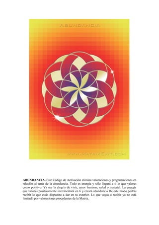 ABUNDANCIA. Este Código de Activación elimina valoraciones y programaciones en
relación al tema de la abundancia. Todo es energía y sólo llegará a ti lo que valores
como positivo. Ya sea la alegría de vivir, amor humano, salud o material. La energía
que valores positivamente incrementará en ti y creará abundancia De este modo podrás
recibir lo que estás dispuesto a dar en tu exterior. Lo que vayas a recibir ya no está
limitado por valoraciones procedentes de la Matrix.
 