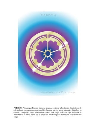 PERDÓN. Primero perdónate a ti mismo antes de perdonar a los demás. Sentimiento de
culpabilidad, arrepentimiento o también heridas que te hayan causado, dificultan tu
camino. Imagínate estos sentimientos como una carga adicional que dificulta la
maniobra de tu barco en un río. A través de este Código de Activación se elimina esta
carga.
 