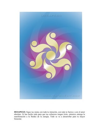 DESAPEGO. Sigue tus metas con toda tu intención, con toda tu fuerza y con el amor
absoluto. Si has hecho todo para que tus esfuerzos tengan éxito, entonces entrega la
manifestación a la fluidez de la energía. Todo se va a desarrollar para tu mayor
bienestar.
 