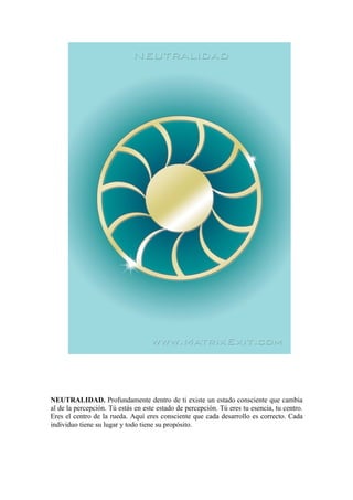 NEUTRALIDAD. Profundamente dentro de ti existe un estado consciente que cambia
al de la percepción. Tú estás en este estado de percepción. Tú eres tu esencia, tu centro.
Eres el centro de la rueda. Aquí eres consciente que cada desarrollo es correcto. Cada
individuo tiene su lugar y todo tiene su propósito.
 