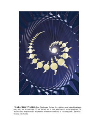 CONTACTO CONMIGO. Este Código de Activación establece una conexión directa
entre tú y tu inconsciente. Es un puente, en la otra parte espera tu inconsciente. Tu
inconsciente dispone sobre mucha más fuerza creadora que tu Yo consciente. Aprende a
utilizar esta fuerza.
 