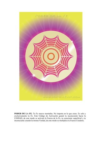 PODER DE LA FE. Tu Fe mueve montañas. No importa en lo que creas. Es solo y
exclusivamente tu Fe. Este Código de Activación guiará tu inconsciente hacia la
UNIDAD, de este modo se activará la Fuerza de la Fe, tu consciente superficial y tu
inconsciente crearán la misma Verdad, de este modo se multiplica tu Fuerza Creadora.
 
