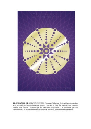 PROGRAMAR EL SOBCONCIENTE. Con este Código de Activación se transmiten
a tu inconsciente las verdades que quieres crear en tu vida. Tu inconsciente contiene
mucha más Fuerza Creadora que tu consciente superficial. Las verdades que son
transmitidas a tu inconsciente se convierten en Realidad, se manifiestan en tu vida.
 