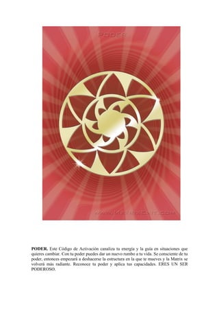 PODER. Este Código de Activación canaliza tu energía y la guía en situaciones que
quieres cambiar. Con tu poder puedes dar un nuevo rumbo a tu vida. Se consciente de tu
poder, entonces empezará a deshacerse la estructura en la que te mueves y la Matrix se
volverá más radiante. Reconoce tu poder y aplica tus capacidades. ERES UN SER
PODEROSO.
 
