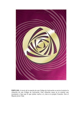 IMPULSO. A través de la rotación de este Código de Activación se envía al exterior la
vibración de este Código de Activación. Esta vibración causa en tu exterior una
resonancia y hace que lo que emitas vuelva a ti, ésta es tu propia Creación. Eres el
Maestro de tu Vida.
 