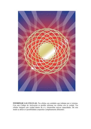 INFORMAR LAS CELULAS. Tus células son unidades que trabajan por sí mismas.
Con este Código de Activación es posible informar tus células con tu verdad. Tus
células integran esta verdad dentro de sí y desarrollan nuevas capacidades. De este
modo se abren a ti posibilidades corporales completamente diferentes.
 