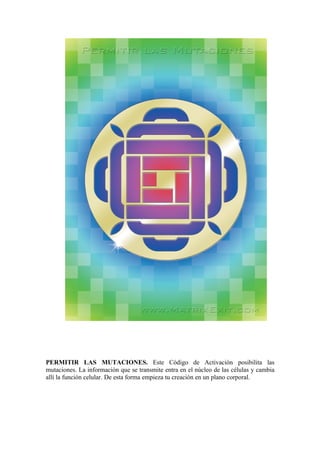 PERMITIR LAS MUTACIONES. Este Código de Activación posibilita las
mutaciones. La información que se transmite entra en el núcleo de las células y cambia
allí la función celular. De esta forma empieza tu creación en un plano corporal.
 