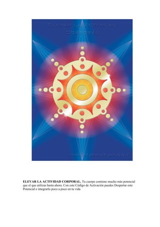 ELEVAR LA ACTIVIDAD CORPORAL. Tu cuerpo contiene mucho más potencial
que el que utilizas hasta ahora. Con este Código de Activación puedes Despertar este
Potencial e integrarlo poco a poco en tu vida
 