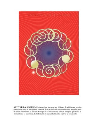 ACTIVAR LA SINAPSIS. En tu cerebro hay muchos billones de células de nervios
conectadas entre sí a través de sinapsis. Solo se utilizan activamente una pequeña parte
de estas conexiones. Con este Código de Activación se activan sinapsis que hasta el
momento no se utilizaban. Esto fomenta tu capacidad mental y eleva tu consciente.
 