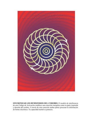 SINCRONIZAR LOS HEMISFERIOS DEL CEREBRO. El modelo de interferencia
de este Código de Activación establece una conexión energética entre tu parte izquierda
y derecha del cerebro. A través de esta conexión ambas partes procesan la información
de forma sincrónica. Tu capacidad mental se potencia.
 