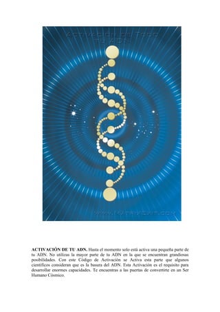 ACTIVACIÓN DE TU ADN. Hasta el momento solo está activa una pequeña parte de
tu ADN. No utilizas la mayor parte de tu ADN en la que se encuentran grandiosas
posibilidades. Con este Código de Activación se Activa esta parte que algunos
científicos consideran que es la basura del ADN. Esta Activación es el requisito para
desarrollar enormes capacidades. Te encuentras a las puertas de convertirte en un Ser
Humano Cósmico.
 