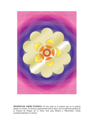DESPERTAR AMOR INTERNO. No hay nada en el exterior que no te permita
amarte a ti mismo. Te mereces experimentar todo tu amor. Eres la expresión perfecta de
tu Esencia de Origen, de tu Alma. Eres pura Belleza y Maravilloso. Ámate
incondicionalmente a ti mismo.
 