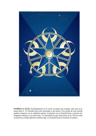 ESTRELLA GUÍA. Profundamente en ti existe un punto que siempre sabe qué es lo
mejor para ti. Tu Estrella Guía está conectada a este punto. Con ayuda de esta estrella
puedes contactar con tu sabiduría interna. Conéctate con tu Estrella Guía y permite las
imágenes internas y las emociones. Te mostrarán en que situaciones de tu vida no estás
en armonía y donde deberías cambiar algo. La Estrella Guía te mostrará el camino.
 