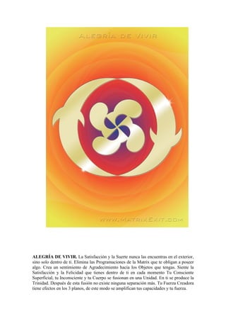 ALEGRÍA DE VIVIR. La Satisfacción y la Suerte nunca las encuentras en el exterior,
sino solo dentro de ti. Elimina las Programaciones de la Matrix que te obligan a poseer
algo. Crea un sentimiento de Agradecimiento hacia los Objetos que tengas. Siente la
Satisfacción y la Felicidad que tienes dentro de ti en cada momento Tu Consciente
Superficial, tu Inconsciente y tu Cuerpo se fusionan en una Unidad. En ti se produce la
Trinidad. Después de esta fusión no existe ninguna separación más. Tu Fuerza Creadora
tiene efectos en los 3 planos, de este modo se amplifican tus capacidades y tu fuerza.
 
