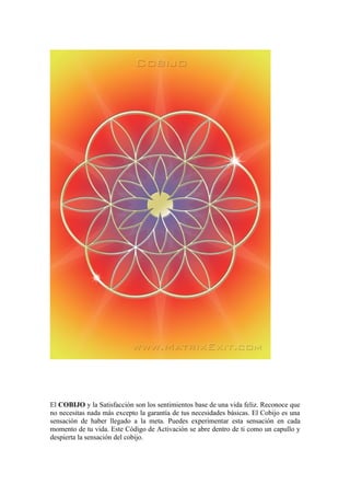 El COBIJO y la Satisfacción son los sentimientos base de una vida feliz. Reconoce que
no necesitas nada más excepto la garantía de tus necesidades básicas. El Cobijo es una
sensación de haber llegado a la meta. Puedes experimentar esta sensación en cada
momento de tu vida. Este Código de Activación se abre dentro de ti como un capullo y
despierta la sensación del cobijo.
 