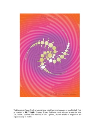 Tu Consciente Superficial, tu Inconsciente y tu Cuerpo se fusionan en una Unidad. En ti
se produce la TRINIDAD. Después de esta fusión no existe ninguna separación más.
Tu Fuerza Creadora tiene efectos en los 3 planos, de este modo se amplifican tus
capacidades y tu fuerza
 