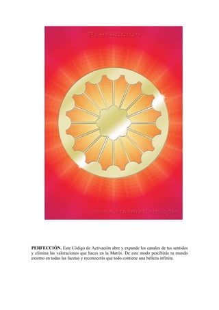 PERFECCIÓN. Este Código de Activación abre y expande los canales de tus sentidos
y elimina las valoraciones que haces en la Matrix. De este modo percibirás tu mundo
externo en todas las facetas y reconocerás que todo contiene una belleza infinita.
 