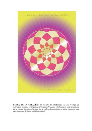 RUEDA DE LA CREACIÓN. El modelo de interferencia de este Código de
Activación contiene el Origen de la Creación. Visualiza este Código y serás consciente
de tu esencia de origen, la parte de la cual te desconectaste en algún momento para
experimentarte de forma multidimensional.
 