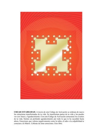 CREAR ESTABILIDAD. A través de este Código de Activación se ordenan de nuevo
las estructuras transformadas de tu vida. Se transforman partes de tu vida y las puedes
ver con Amor y Agradecimiento. Con este Código de Activación estructuras los eventos
de tu vida. Sientes un profundo agradecimiento por todo lo que te ha sucedido hasta
ahora. Emociones que valoras negativamente como la rabia, el odio o la culpabilidad te
conectan a la Matrix. Libérate de éstas emociones. Eres libre.
 