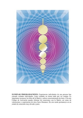 ELIMINAR PROGRAMACIONES. Experiencias individuales de una persona han
causado verdades individuales. Estas verdades no tienen nada que ver contigo. Es
importante reconocer los hilos de la Matrix y salirse conscientemente de éstos. Con este
Código de Activación puedes eliminar las conexiones con la Matrix, así como de
valoraciones y experiencias de otros Seres Humanos. De este modo permaneces en un
estado de consciente muy elevado y puro.
 
