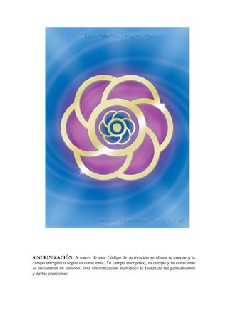 SINCRINIZACIÓN. A través de este Código de Activación se alinea tu cuerpo y tu
campo energético según tu consciente. Tu campo energético, tu cuerpo y tu consciente
se encuentran en unísono. Esta sincronización multiplica la fuerza de tus pensamientos
y de tus creaciones.
 