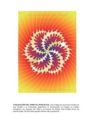 UTILIZACIÓN DE TODO EL POTENCIAL. Este Código de Activación Unifica en
una Unidad a tu Consciente Superficial, tu Inconsciente, tu Cuerpo, tu Campo
Energético, tus Aspectos del Alma y tu Esencia de Origen. Esta Unidad forma un
enorme poder. De esta forma puedes utilizar todo tu potencial.
 