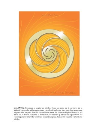 VALENTÍA. Reconoce y acepta tus miedos. Estos son parte de ti. A través de la
Valentía rompes las viejas estructuras. La valentía es lo que hace que sigas avanzando
un paso más, un paso más allá de tus limitaciones. La valentía despierta la fuerza y a
través de la fuerza se forma la Confianza. Se valiente y aplica tus capacidades. Se
valiente para vivir tu vida. Conéctate con el Código de Activación Valentía y afronta tus
miedos.
 