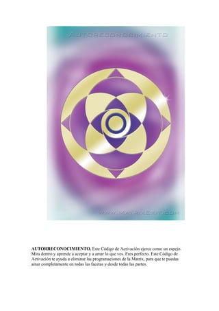 AUTORRECONOCIMIENTO. Este Código de Activación ejerce como un espejo.
Mira dentro y aprende a aceptar y a amar lo que ves. Eres perfecto. Este Código de
Activación te ayuda a eliminar las programaciones de la Matrix, para que te puedas
amar completamente en todas las facetas y desde todas las partes.
 