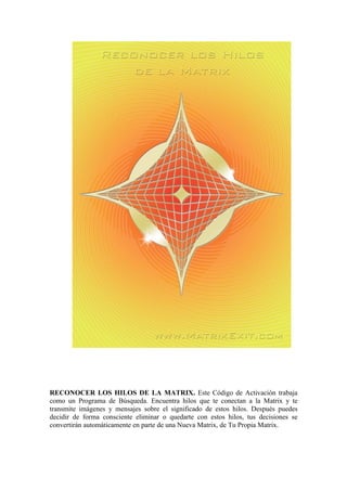 RECONOCER LOS HILOS DE LA MATRIX. Este Código de Activación trabaja
como un Programa de Búsqueda. Encuentra hilos que te conectan a la Matrix y te
transmite imágenes y mensajes sobre el significado de estos hilos. Después puedes
decidir de forma consciente eliminar o quedarte con estos hilos, tus decisiones se
convertirán automáticamente en parte de una Nueva Matrix, de Tu Propia Matrix.
 