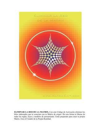 ELIMINAR LA RED DE LA MATRIX. Con este Código de Activación eliminas los
hilos indeseados que te conectan con tu Matrix de origen. De esta forma te liberas de
todas las reglas, leyes y modelos de pensamiento. Estás preparado para crear tu propia
Matrix. Eres el Creador de tu Propia Realidad.
 