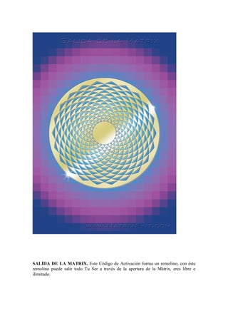 SALIDA DE LA MATRIX. Este Código de Activación forma un remolino, con éste
remolino puede salir todo Tu Ser a través de la apertura de la Mátrix, eres libre e
ilimitado.
 